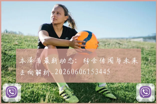 本泽马最新动态：转会传闻与未来去向解析_20260606153445