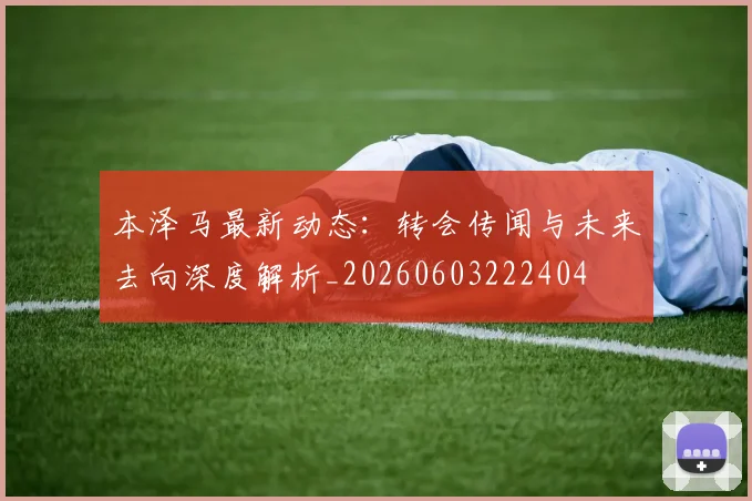 本泽马最新动态：转会传闻与未来去向深度解析_20260603222404