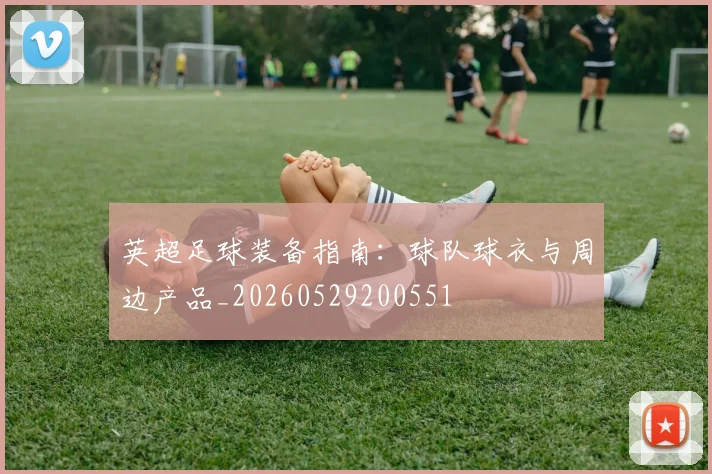 英超足球装备指南：球队球衣与周边产品_20260529200551