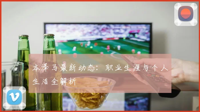 本泽马最新动态：职业生涯与个人生活全解析