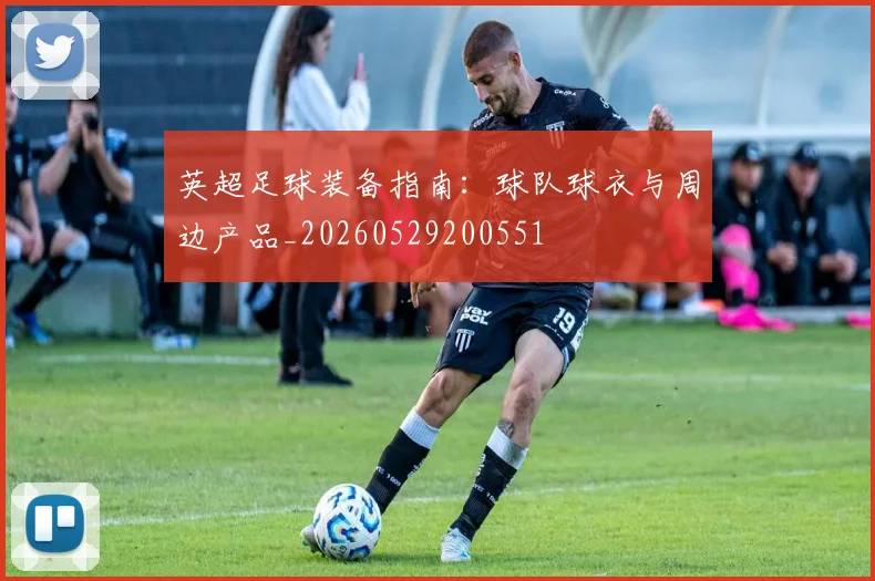 英超足球装备指南:球队球衣与周边产品_20260529200551