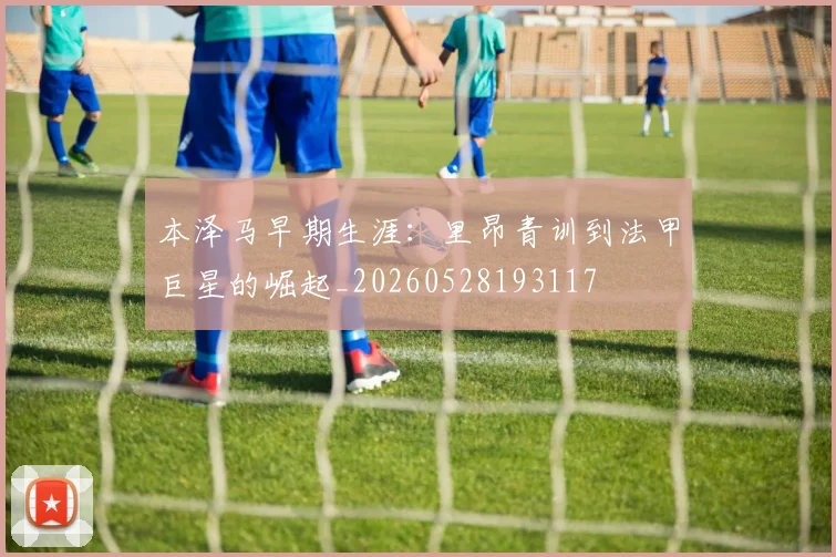 本泽马早期生涯:里昂青训到法甲巨星的崛起_20260528193117