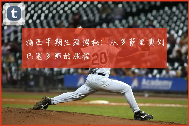 梅西早期生涯揭秘:从罗萨里奥到巴塞罗那的旅程